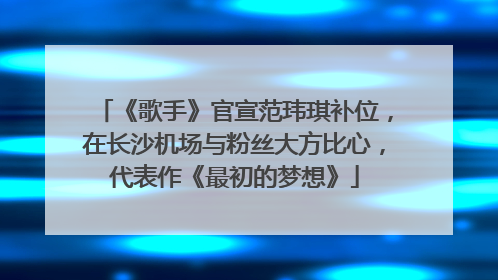 《歌手》官宣范玮琪补位，在长沙机场与粉丝大方比心，代表作《最初的梦想》
