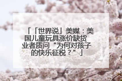 「世界说」美媒：美国儿童玩具涨价缺货 业者质问“为何对孩子的快乐征税？”