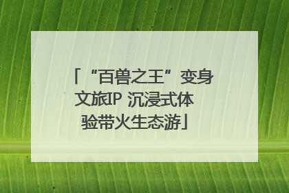 “百兽之王”变身文旅IP 沉浸式体验带火生态游