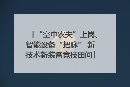 “空中农夫”上岗、智能设备“把脉” 新技术新装备竞技田间