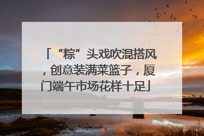 “粽”头戏吹混搭风，创意装满菜篮子，厦门端午市场花样十足