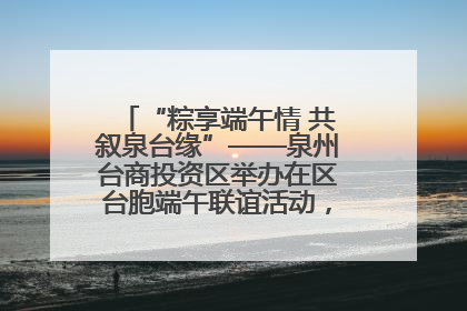 “粽享端午情 共叙泉台缘”——泉州台商投资区举办在区台胞端午联谊活动，共话同源深情