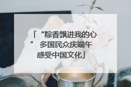 “粽香飘进我的心” 多国民众庆端午感受中国文化