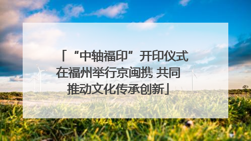 “中轴福印”开印仪式在福州举行京闽携 共同推动文化传承创新