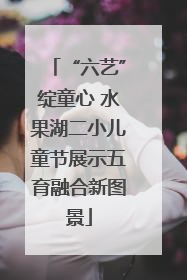 “六艺”绽童心 水果湖二小儿童节展示五育融合新图景