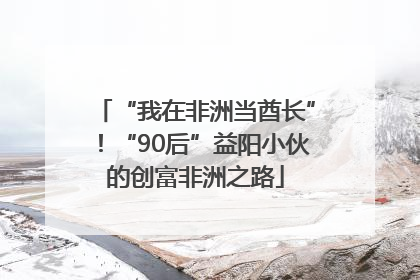 “我在非洲当酋长”！“90后”益阳小伙的创富非洲之路