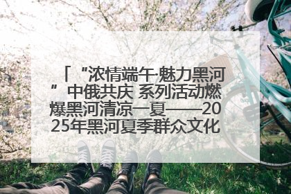“浓情端午·魅力黑河”中俄共庆 系列活动燃爆黑河清凉一夏——2025年黑河夏季群众文化活动启幕 多元文化赋能边境文旅新高地