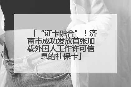 “证卡融合”！济南市成功发放首张加载外国人工作许可信息的社保卡