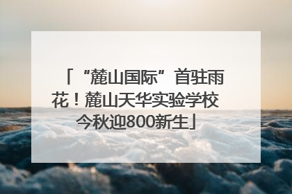 “麓山国际”首驻雨花！麓山天华实验学校今秋迎800新生