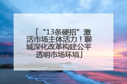 “13条硬招”激活市场主体活力！聊城深化改革构建公平透明市场环境