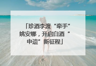 珍酒李渡“牵手”姚安娜，开启白酒“申遗”新征程