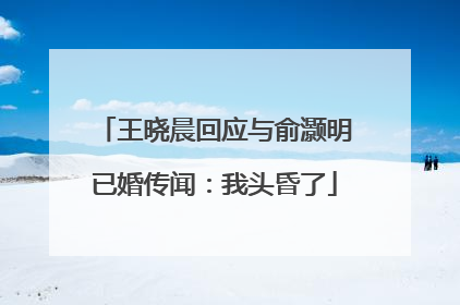 王晓晨回应与俞灏明已婚传闻：我头昏了