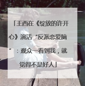 王西在《绽放的许开心》演活“反派恋爱脑”：观众一看到我，就觉得不是好人