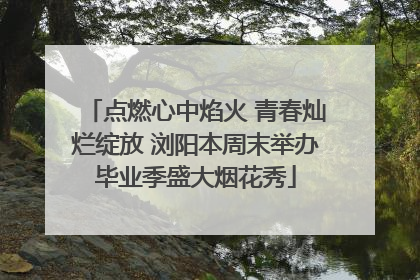 点燃心中焰火 青春灿烂绽放 浏阳本周末举办毕业季盛大烟花秀