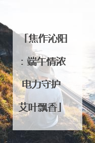 焦作沁阳：端午情浓 电力守护艾叶飘香