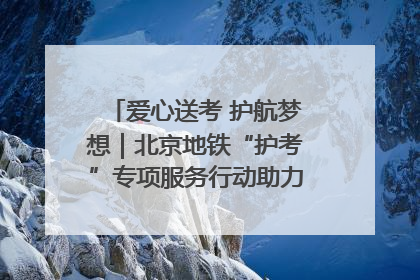 爱心送考 护航梦想｜北京地铁“护考”专项服务行动助力考生无忧赴考