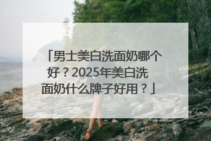 男士美白洗面奶哪个好？2025年美白洗面奶什么牌子好用？