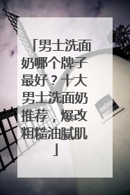 男士洗面奶哪个牌子最好？十大男士洗面奶推荐，爆改粗糙油腻肌