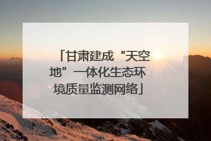 甘肃建成“天空地”一体化生态环境质量监测网络