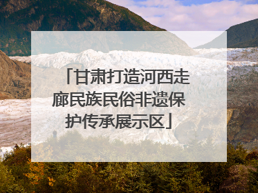 甘肃打造河西走廊民族民俗非遗保护传承展示区