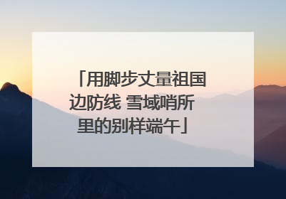 用脚步丈量祖国边防线 雪域哨所里的别样端午