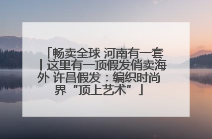 畅卖全球 河南有一套丨这里有一顶假发俏卖海外 许昌假发：编织时尚界“顶上艺术”