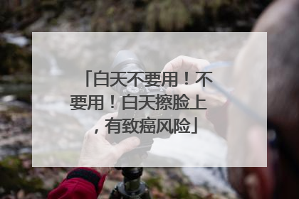 白天不要用！不要用！白天擦脸上，有致癌风险