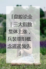 盘股论金｜三大指数集体上涨，兵装重组概念遥遥领先