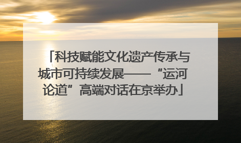 科技赋能文化遗产传承与城市可持续发展——“运河论道”高端对话在京举办
