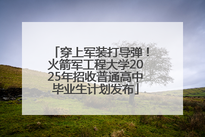 穿上军装打导弹！火箭军工程大学2025年招收普通高中毕业生计划发布