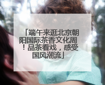 端午来逛北京朝阳国际茶香文化周！品茶看戏，感受国风潮流