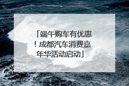 端午购车有优惠！成都汽车消费嘉年华活动启动
