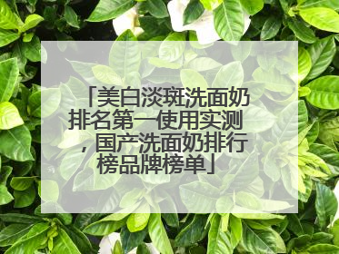 美白淡斑洗面奶排名第一使用实测，国产洗面奶排行榜品牌榜单