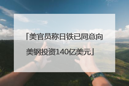 美官员称日铁已同意向美钢投资140亿美元