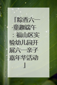 粽香六一·童趣端午：福山区实验幼儿园开展六一亲子嘉年华活动