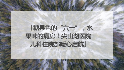 糖果色的“六一”，水果味的病房！尖山湖医院儿科住院部暖心启航