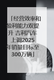 经营效率和盈利能力双提升 吉利汽车上调2025年销量目标至300万辆