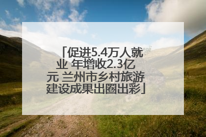促进5.4万人就业 年增收2.3亿元 兰州市乡村旅游建设成果出圈出彩