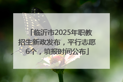 临沂市2025年职教招生新政发布，平行志愿6个，填报时间公布