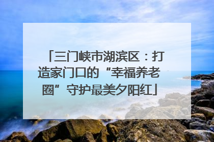 三门峡市湖滨区：打造家门口的“幸福养老圈”守护最美夕阳红