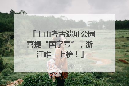 上山考古遗址公园喜提“国字号”，浙江唯一上榜！