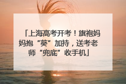 上海高考开考！旗袍妈妈抱“葵”加持，送考老师“兜底”收手机
