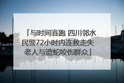 与时间赛跑 四川邻水民警72小时内连救走失老人与遭蛇咬伤群众
