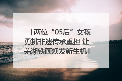 两位“05后”女孩勇挑非遗传承重担 让芜湖铁画焕发新生机