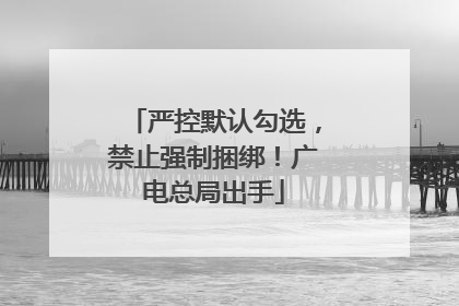 严控默认勾选，禁止强制捆绑！广电总局出手
