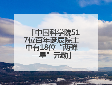 中国科学院517位百年诞辰院士中有18位“两弹一星”元勋