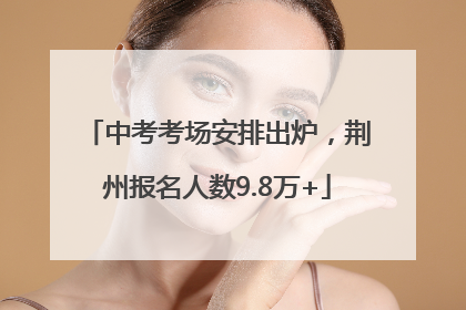 中考考场安排出炉，荆州报名人数9.8万+