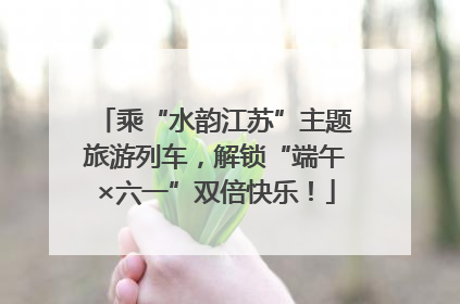 乘“水韵江苏”主题旅游列车，解锁“端午×六一”双倍快乐！