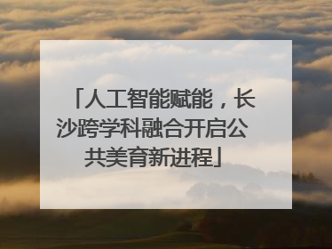 人工智能赋能，长沙跨学科融合开启公共美育新进程