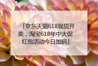 京东天猫618现货开卖，淘宝618年中大促红包活动今日加码